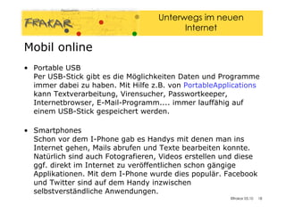 Portable USB Per USB-Stick gibt es die Möglichkeiten Daten und Programme immer dabei zu haben. Mit Hilfe z.B. von  PortableApplications  kann Textverarbeitung, Virensucher, Passwortkeeper, Internetbrowser, E-Mail-Programm.... immer lauffähig auf einem USB-Stick gespeichert werden. Smartphones  Schon vor dem I-Phone gab es Handys mit denen man ins Internet gehen, Mails abrufen und Texte bearbeiten konnte. Natürlich sind auch Fotografieren, Videos erstellen und diese ggf. direkt im Internet zu veröffentlichen schon gängige Applikationen. Mit dem I-Phone wurde dies populär. Facebook und Twitter sind auf dem Handy inzwischen selbstverständliche Anwendungen. Mobil online 