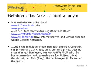 Was weiß das Netz über Dich? www.123people.de  oder www.yasni.de   Auch der Staat möchte den Zugriff auf alle Daten: www.vorratsdatenspeicherung.de   www.ak-zensur.de  bzw. Internetsperren und Zensur ausüben wo die Gesetze versagen. ...und nicht zuletzt verändert sich auch unsere Arbeitswelt, das private wird zur Arbeit, die Arbeit wird privat. Deshalb muss man gut überlegen, was wo veröffentlicht wird. So kommt man dann evt. zu mehreren Identitäten: privat (facebook), beruflich (Xing), themenbezogen (in Foren und Gruppen)... Gefahren: das Netz ist nicht anonym 