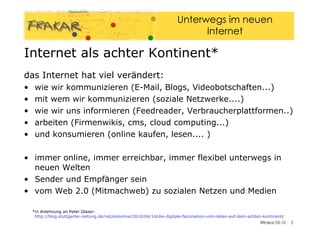 Internet als achter Kontinent* das Internet hat viel verändert: wie wir kommunizieren (E-Mail, Blogs, Videobotschaften...)‏ mit wem wir kommunizieren (soziale Netzwerke....)‏ wie wir uns informieren (Feedreader, Verbraucherplattformen..)‏ arbeiten (Firmenwikis, cms, cloud computing...)‏ und konsumieren (online kaufen, lesen.... )‏ immer online, immer erreichbar, immer flexibel unterwegs in neuen Welten  Sender und Empfänger sein vom Web 2.0 (Mitmachweb) zu sozialen Netzen und Medien  *in Anlehnung an Peter Glaser:  http://blog.stuttgarter-zeitung.de/netzkolumne/2010/04/14/die-digitale-faszination-vom-leben-auf-dem-achten-kontinent / 