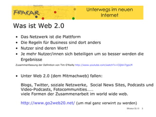 Das Netzwerk ist die Plattform Die Regeln für Business sind dort anders Nutzer sind deren Wert! Je mehr Nutzer/innen sich beteiligen um so besser werden die Ergebnisse  Zusammenfassung der Definition von Tim O‘Reilly  http://www.youtube.com/watch?v=CQibri7gpLM   Unter Web 2.0 (dem Mitmachweb) fallen:  Blogs, Twitter, soziale Netzwerke,  Social News Sites, Podcasts und Video-Podcasts, Fotocommunities……  viele Formen der Zusammenarbeit im world wide web. http://www.go2web20.net/  (um mal ganz verwirrt zu werden) Was ist Web 2.0 