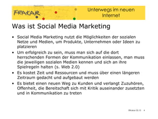 Was ist Social Media Marketing Social Media Marketing nutzt die Möglichkeiten der sozialen Netze und Medien, um Produkte, Unternehmen oder Ideen zu platzieren Um erfolgreich zu sein, muss man sich auf die dort herrschenden Formen der Kommunikation einlassen, man muss die jeweiligen sozialen Medien kennen und sich an ihre Spielregeln halten (s. Web 2.0) Es kostet Zeit und Ressourcen und muss über einen längeren Zeitraum gedacht und aufgebaut werden Es bietet einen neuen Weg zu Kunden und verlangt Zuzuhören, Offenheit, die Bereitschaft sich mit Kritik auseinander zusetzten und in Kommunikation zu treten 