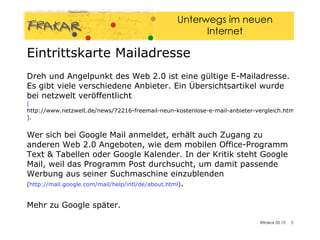 Eintrittskarte Mailadresse Dreh und Angelpunkt des Web 2.0 ist eine gültige E-Mailadresse. Es gibt viele verschiedene Anbieter. Ein Übersichtsartikel wurde bei netzwelt veröffentlicht  ( http://www.netzwelt.de/news/72216-freemail-neun-kostenlose-e-mail-anbieter-vergleich.html ). Wer sich bei Google Mail anmeldet, erhält auch Zugang zu anderen Web 2.0 Angeboten, wie dem mobilen Office-Programm Text & Tabellen oder Google Kalender. In der Kritik steht Google Mail, weil das Programm Post durchsucht, um damit passende Werbung aus seiner Suchmaschine einzublenden ( http://mail.google.com/mail/help/intl/de/about.html ) .  Mehr zu Google später. 