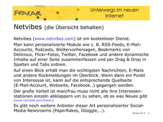 Netvibes  (die Übersicht behalten) Netvibes ( www.netvibes.com ) ist ein kostenloser Dienst.  Man kann personalisierte Module wie z. B. RSS-Feeds, E-Mail-Accounts, Podcasts, Wettervorhersagen, Bookmarks von Delicious, Flickr-Fotos, Twitter, Facebook und andere dynamische Inhalte auf einer Seite zusammenfassen und per Drag & Drop in Spalten und Tabs ordnen.  Auf einen Blick erhält man die wichtigsten Nachrichten, E-Mails und andere Rückmeldungen im Überblick. Wenn dann ein Punkt von Interessse ist, kann auf die entsprechende Quellseite  (E-Mail-Account, Webseite, Facebook..) gegangen werden.  Der große Vorteil ist man/frau muss nicht alle ihre Interessen-stationen einzeln abklappern um zu sehen, ob es was Neues gibt  ( www.netvibes.com/frakar ). Es gibt noch weitere Anbieter dieser Art personalisierter Social-Media-Newsrooms (Paperflakes, IGoggle,…). 