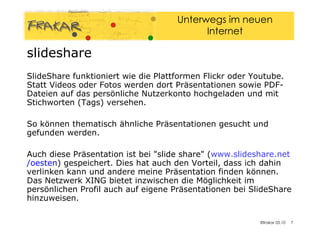slideshare SlideShare funktioniert wie die Plattformen Flickr oder Youtube. Statt Videos oder Fotos werden dort Präsentationen sowie PDF-Dateien auf das persönliche Nutzerkonto hochgeladen und mit Stichworten (Tags) versehen.  So können thematisch ähnliche Präsentationen gesucht und gefunden werden. Auch diese Präsentation ist bei "slide share" ( www.slideshare.net /oesten ) gespeichert. Dies hat auch den Vorteil, dass ich dahin verlinken kann und andere meine Präsentation finden können. Das Netzwerk XING bietet inzwischen die Möglichkeit im persönlichen Profil auch auf eigene Präsentationen bei SlideShare hinzuweisen. 