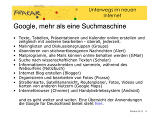 Google, mehr als eine Suchmaschine Texte, Tabellen, Präsentationen und Kalender online erstellen und zeitgleich mit anderen bearbeiten - überall, jederzeit.  Mailinglisten und Diskussionsgruppen (Groups)  Abonnieren von stichwortbezogenen Nachrichten (Alert)  Mailprogramm, alle Mails können online behalten werden (GMail)  Suche nach wissenschaftlichen Texten (Scholar)  Informationen ausschneiden und sammeln, während des Websurfens (Notizbuch)  Internet Blog erstellen (Blogger)  Organisieren und bearbeiten von Fotos (Picasa)  Straßenkarte, Satellitenansicht, Routenplaner, Fotos, Videos und Karten von anderen Nutzern (Google Maps)  Internetbrowser (Chrome) und Handybetriebssystem (Android)  und es geht weiter und weiter. Eine Übersicht der Anwendungen die Google für Deutschland bietet steht  hier . 