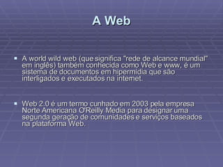 A Web A world wild web (que significa "rede de alcance mundial" em inglês) também conhecida como Web e www, é um sistema de documentos em hipermídia que são interligados e executados na internet.  Web 2.0 é um termo cunhado em 2003 pela empresa Norte Americana O'Reilly Media para designar uma segunda geração de comunidades e serviços baseados na plataforma Web. 