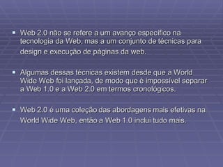 Web 2.0 não se refere a um avanço específico na tecnologia da Web, mas a um conjunto de técnicas para design e execução de páginas da web.   Algumas dessas técnicas existem desde que a World Wide Web foi lançada, de modo que é impossível separar a Web 1.0 e a Web 2.0 em termos cronológicos. Web 2.0 é uma coleção das abordagens mais efetivas na World Wide Web, então a Web 1.0 inclui tudo mais.   