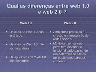 Qual as diferenças entre web 1.0 e web 2.0 ? Web 1.0 Os sites de Web 1.0 são estáticos; Os sites de Web 1.0 não são interativos;   Os aplicativos da Web 1.0 são fechados;  Web 2.0 Ambientes propícios à criação e manutenção de redes sociais; Múltiplos  plugins  que permitem extender a funcionalidade básica de um determinado  site  ou aplicação e/ou agregar conteúdo.  