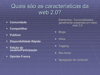 Quais são as características da web 2.0? Elementos / funcionalidades geralmente presentes em sites web 2.0: Blogs  Wikis  Tagging  Rss feeds  Agregação de conteúdo  Comunidade Compartilhar Publicar Disponibilidade Rápida Edição do usuário/Participação Opinião Franca 