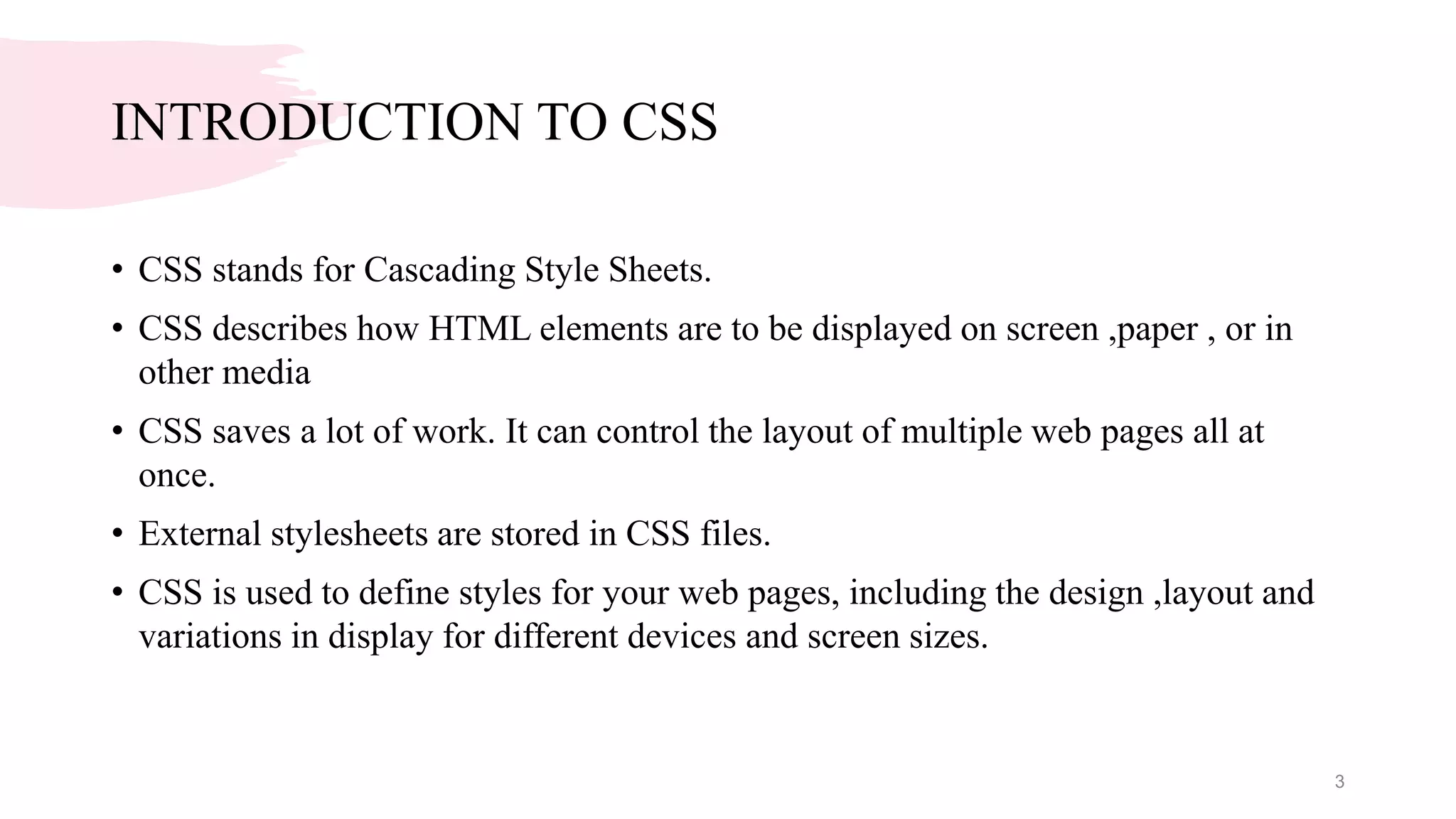 INTRODUCTION TO CSS
• CSS stands for Cascading Style Sheets.
• CSS describes how HTML elements are to be displayed on screen ,paper , or in
other media
• CSS saves a lot of work. It can control the layout of multiple web pages all at
once.
• External stylesheets are stored in CSS files.
• CSS is used to define styles for your web pages, including the design ,layout and
variations in display for different devices and screen sizes.
3
 