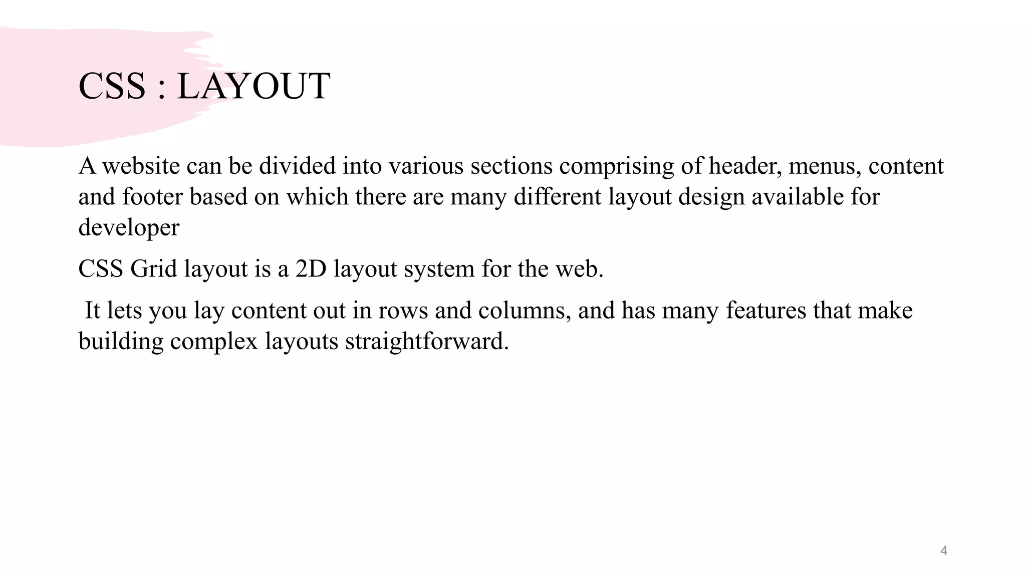 CSS : LAYOUT
A website can be divided into various sections comprising of header, menus, content
and footer based on which there are many different layout design available for
developer
CSS Grid layout is a 2D layout system for the web.
It lets you lay content out in rows and columns, and has many features that make
building complex layouts straightforward.
4
 