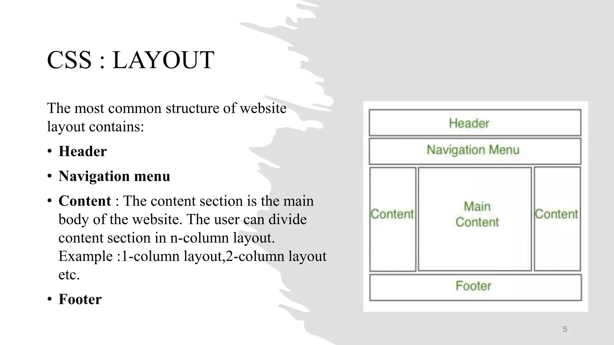 CSS : LAYOUT
The most common structure of website
layout contains:
• Header
• Navigation menu
• Content : The content section is the main
body of the website. The user can divide
content section in n-column layout.
Example :1-column layout,2-column layout
etc.
• Footer
5
 