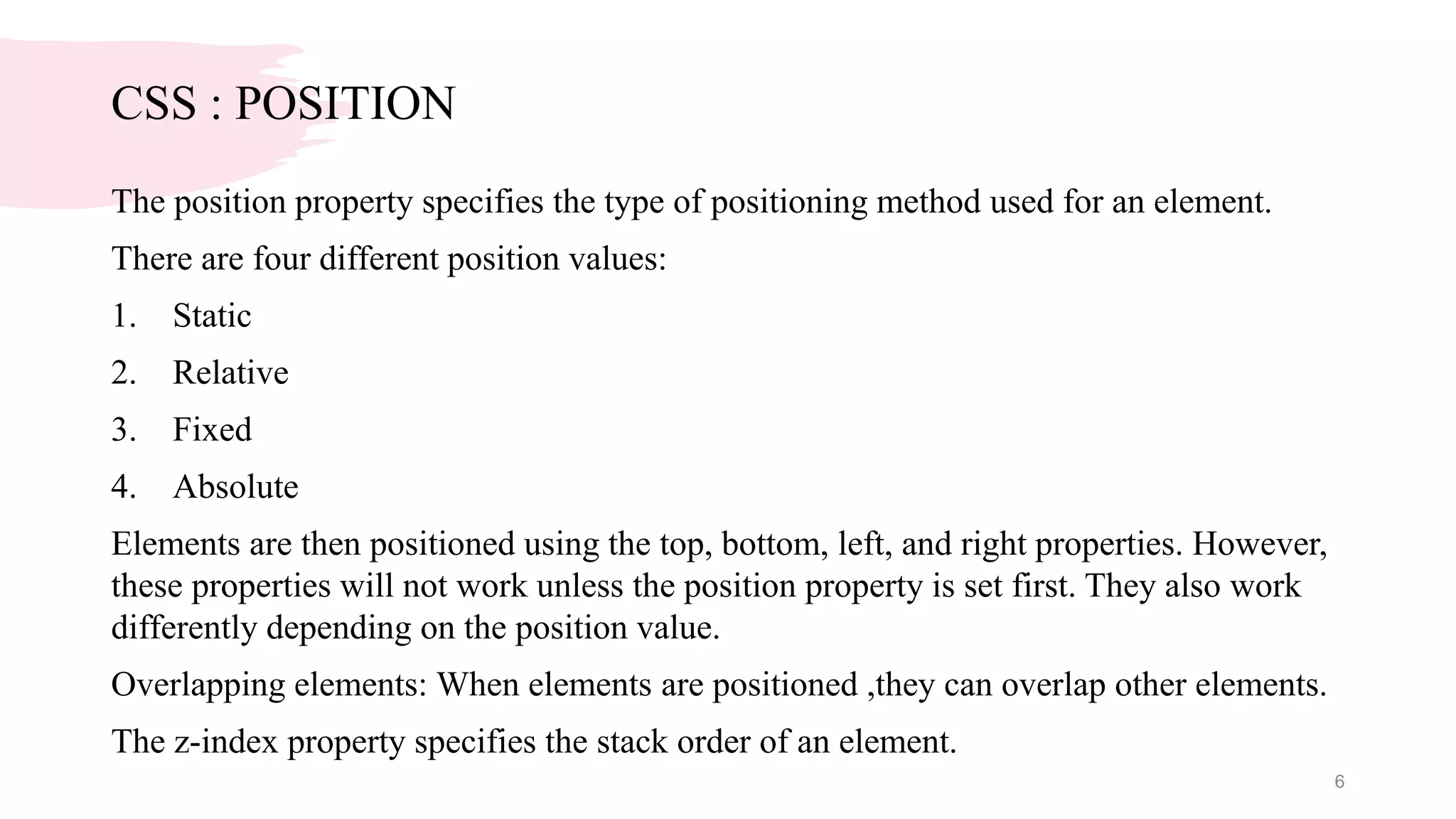 CSS : POSITION
The position property specifies the type of positioning method used for an element.
There are four different position values:
1. Static
2. Relative
3. Fixed
4. Absolute
Elements are then positioned using the top, bottom, left, and right properties. However,
these properties will not work unless the position property is set first. They also work
differently depending on the position value.
Overlapping elements: When elements are positioned ,they can overlap other elements.
The z-index property specifies the stack order of an element.
6
 