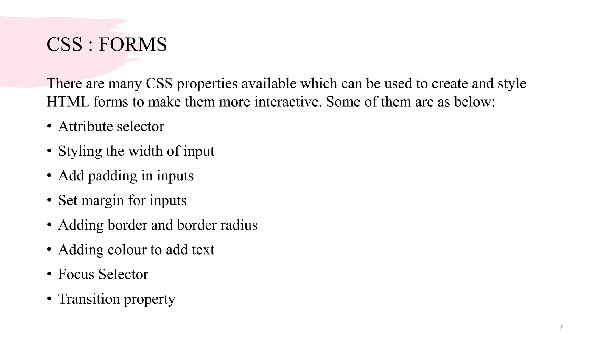 CSS : FORMS
There are many CSS properties available which can be used to create and style
HTML forms to make them more interactive. Some of them are as below:
• Attribute selector
• Styling the width of input
• Add padding in inputs
• Set margin for inputs
• Adding border and border radius
• Adding colour to add text
• Focus Selector
• Transition property
7
 