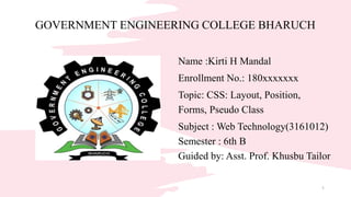 Name :Kirti H Mandal
Enrollment No.: 180xxxxxxx
Topic: CSS: Layout, Position,
Forms, Pseudo Class
Subject : Web Technology(3161012)
Semester : 6th B
Guided by: Asst. Prof. Khusbu Tailor
GOVERNMENT ENGINEERING COLLEGE BHARUCH
1
 