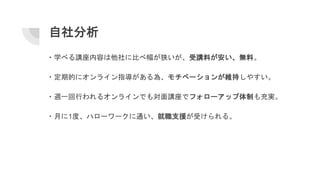 自社分析
・学べる講座内容は他社に比べ幅が狭いが、受講料が安い、無料。
・定期的にオンライン指導がある為、モチベーションが維持しやすい。
・週一回行われるオンラインでも対面講座でフォローアップ体制も充実。
・月に1度、ハローワークに通い、就職支援が受けられる。
 