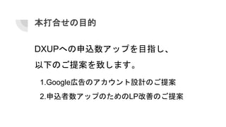 本打合せの目的
1.Google広告のアカウント設計のご提案
2.申込者数アップのためのLP改善のご提案
DXUPへの申込数アップを目指し、
以下のご提案を致します。
 