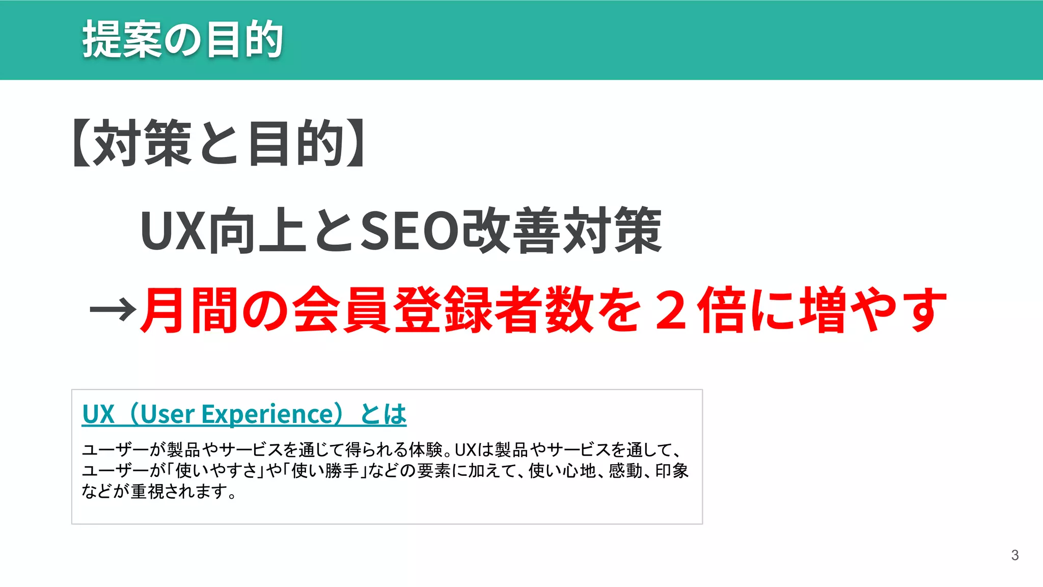 提案の⽬的
3
→⽉間の会員登録者数を２倍に増やす
UX（User Experience）とは
ユーザーが製品やサービスを通じて得られる体験。UXは製品やサービスを通して、
ユーザーが「使いやすさ」や「使い勝手」などの要素に加えて、使い心地、感動、印象
などが重視されます。
【対策と⽬的】
UX向上とSEO改善対策
 