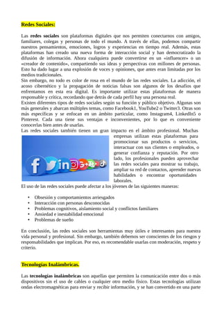 Redes Sociales:
Las redes sociales son plataformas digitales que nos permiten conectarnos con amigos,
familiares, colegas y personas de todo el mundo. A través de ellas, podemos compartir
nuestros pensamientos, emociones, logros y experiencias en tiempo real. Además, estas
plataformas han creado una nueva forma de interacción social y han democratizado la
difusión de información. Ahora cualquiera puede convertirse en un «influencer» o un
«creador de contenido», compartiendo sus ideas y perspectivas con millones de personas.
Esto ha dado lugar a una explosión de voces y opiniones, que antes eran limitadas por los
medios tradicionales.
Sin embargo, no todo es color de rosa en el mundo de las redes sociales. La adicción, el
acoso cibernético y la propagación de noticias falsas son algunos de los desafíos que
enfrentamos en esta era digital. Es importante utilizar estas plataformas de manera
responsable y crítica, recordando que detrás de cada perfil hay una persona real.
Existen diferentes tipos de redes sociales según su función y público objetivo. Algunas son
más generales y abarcan múltiples temas, como Facebook1, YouTube2 o Twitter3. Otras son
más específicas y se enfocan en un ámbito particular, como Instagram4, LinkedIn5 o
Pinterest. Cada una tiene sus ventajas e inconvenientes, por lo que es conveniente
conocerlas bien antes de usarlas.
Las redes sociales también tienen un gran impacto en el ámbito profesional. Muchas
empresas utilizan estas plataformas para
promocionar sus productos o servicios,
interactuar con sus clientes o empleados, o
generar confianza y reputación. Por otro
lado, los profesionales pueden aprovechar
las redes sociales para mostrar su trabajo,
ampliar su red de contactos, aprender nuevas
habilidades o encontrar oportunidades
laborales.
El uso de las redes sociales puede afectar a los jóvenes de las siguientes maneras:
• Obsesión y comportamientos arriesgados
• Interacción con personas desconocidas
• Problemas cognitivos, aislamiento social y conflictos familiares
• Ansiedad e inestabilidad emocional
• Problemas de sueño
En conclusión, las redes sociales son herramientas muy útiles e interesantes para nuestra
vida personal y profesional. Sin embargo, también debemos ser conscientes de los riesgos y
responsabilidades que implican. Por eso, es recomendable usarlas con moderación, respeto y
criterio.
Tecnologías Inalámbricas.
Las tecnologías inalámbricas son aquellas que permiten la comunicación entre dos o más
dispositivos sin el uso de cables o cualquier otro medio físico. Estas tecnologías utilizan
ondas electromagnéticas para enviar y recibir información, y se han convertido en una parte
 