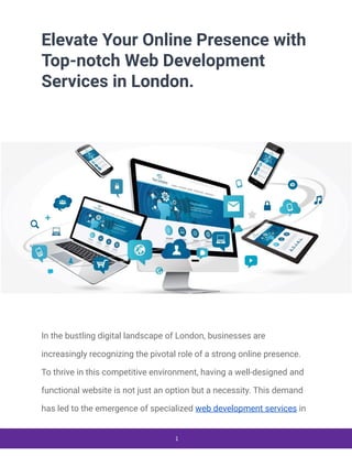 Elevate Your Online Presence with
Top-notch Web Development
Services in London.
In the bustling digital landscape of London, businesses are
increasingly recognizing the pivotal role of a strong online presence.
To thrive in this competitive environment, having a well-designed and
functional website is not just an option but a necessity. This demand
has led to the emergence of specialized web development services in
1
 