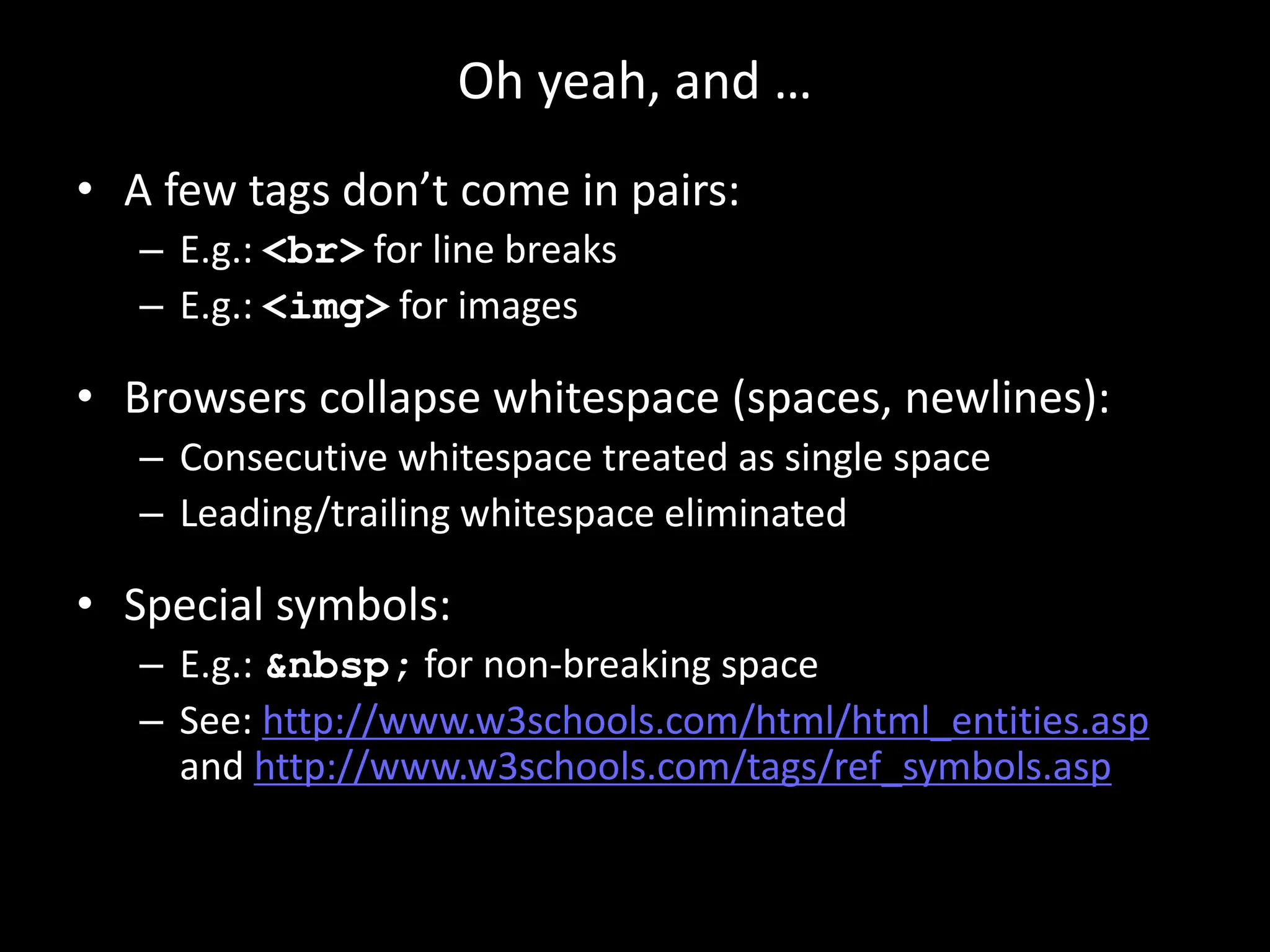 Oh yeah, and …
• A few tags don’t come in pairs:
– E.g.: <br> for line breaks
– E.g.: <img> for images
• Browsers collapse whitespace (spaces, newlines):
– Consecutive whitespace treated as single space
– Leading/trailing whitespace eliminated
• Special symbols:
– E.g.: &nbsp; for non-breaking space
– See: http://www.w3schools.com/html/html_entities.asp
and http://www.w3schools.com/tags/ref_symbols.asp
 