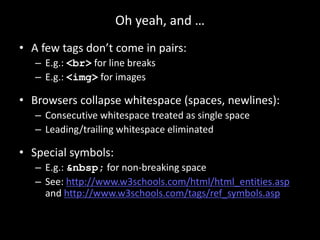 Oh yeah, and …
• A few tags don’t come in pairs:
– E.g.: <br> for line breaks
– E.g.: <img> for images
• Browsers collapse whitespace (spaces, newlines):
– Consecutive whitespace treated as single space
– Leading/trailing whitespace eliminated
• Special symbols:
– E.g.: &nbsp; for non-breaking space
– See: http://www.w3schools.com/html/html_entities.asp
and http://www.w3schools.com/tags/ref_symbols.asp
 