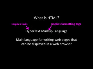 What is HTML?
HyperText Markup Language
Main language for writing web pages that
can be displayed in a web browser
Implies links Implies formatting tags
 