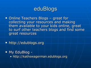 eduBlogs Online Teachers Blogs – great for collecting your resources and making them available to your kids online, great to surf other teachers blogs and find some great resources http://edublogs.org My EduBlog - http:// kathswagerman.edublogs.org 