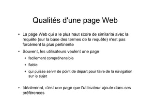 Qualités d'une page Web
La page Web qui a le plus haut score de similarité avec la
requête (sur la base des termes de la requête) n'est pas
forcément la plus pertinente
Souvent, les utilisateurs veulent une page
facilement compréhensible
fiable
qui puisse servir de point de départ pour faire de la navigation
sur le sujet
Idéalement, c'est une page que l'utilisateur ajoute dans ses
préférences
 