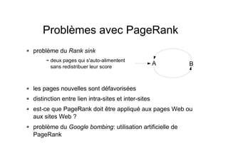 Problèmes avec PageRank
problème du Rank sink
deux pages qui s'auto-alimentent
sans redistribuer leur score
les pages nouvelles sont défavorisées
distinction entre lien intra-sites et inter-sites
est-ce que PageRank doit être appliqué aux pages Web ou
aux sites Web ?
problème du Google bombing: utilisation artificielle de
PageRank
A B
 