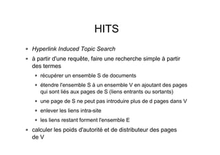 HITS
Hyperlink Induced Topic Search
à partir d'une requête, faire une recherche simple à partir
des termes
récupérer un ensemble S de documents
étendre l'ensemble S à un ensemble V en ajoutant des pages
qui sont liés aux pages de S (liens entrants ou sortants)
une page de S ne peut pas introduire plus de d pages dans V
enlever les liens intra-site
les liens restant forment l'ensemble E
calculer les poids d'autorité et de distributeur des pages
de V
 