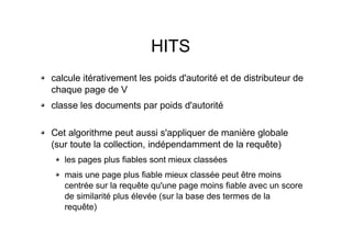 HITS
calcule itérativement les poids d'autorité et de distributeur de
chaque page de V
classe les documents par poids d'autorité
Cet algorithme peut aussi s'appliquer de manière globale
(sur toute la collection, indépendamment de la requête)
les pages plus fiables sont mieux classées
mais une page plus fiable mieux classée peut être moins
centrée sur la requête qu'une page moins fiable avec un score
de similarité plus élevée (sur la base des termes de la
requête)
 