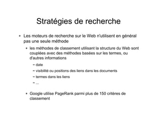 Stratégies de recherche
Les moteurs de recherche sur le Web n'utilisent en général
pas une seule méthode
les méthodes de classement utilisant la structure du Web sont
couplées avec des méthodes basées sur les termes, ou
d'autres informations
date
visibilité ou positions des liens dans les documents
termes dans les liens
...
Google utilise PageRank parmi plus de 150 critères de
classement
 
