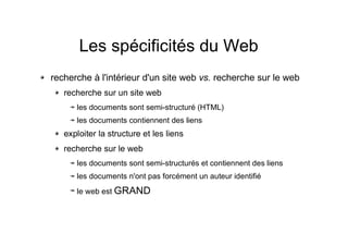 Les spécificités du Web
recherche à l'intérieur d'un site web vs. recherche sur le web
recherche sur un site web
les documents sont semi-structuré (HTML)
les documents contiennent des liens
exploiter la structure et les liens
recherche sur le web
les documents sont semi-structurés et contiennent des liens
les documents n'ont pas forcément un auteur identifié
le web est GRAND
 
