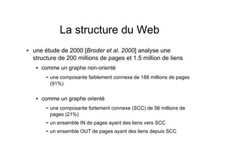 La structure du Web
une étude de 2000 [Broder et al. 2000] analyse une
structure de 200 millions de pages et 1.5 million de liens
comme un graphe non-orienté
une composante faiblement connexe de 186 millions de pages
(91%)
comme un graphe orienté
une composante fortement connexe (SCC) de 56 millions de
pages (21%)
un ensemble IN de pages ayant des liens vers SCC
un ensemble OUT de pages ayant des liens depuis SCC
 