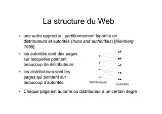 La structure du Web
une autre approche : partitionnement bipartite en
distributeurs et autorités (hubs and authorities) [Kleinberg
1999]
Chaque page est autorité ou distributeur à un certain degré
les autorités sont des pages
sur lesquelles pointent
beaucoup de distributeurs
les distributeurs sont les
pages qui pointent sur
beaucoup d'autorités distributeurs
autorités
 