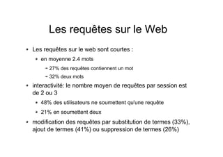 Les requêtes sur le Web
Les requêtes sur le web sont courtes :
en moyenne 2.4 mots
27% des requêtes contiennent un mot
32% deux mots
interactivité: le nombre moyen de requêtes par session est
de 2 ou 3
48% des utilisateurs ne soumettent qu'une requête
21% en soumettent deux
modification des requêtes par substitution de termes (33%),
ajout de termes (41%) ou suppression de termes (26%)
 