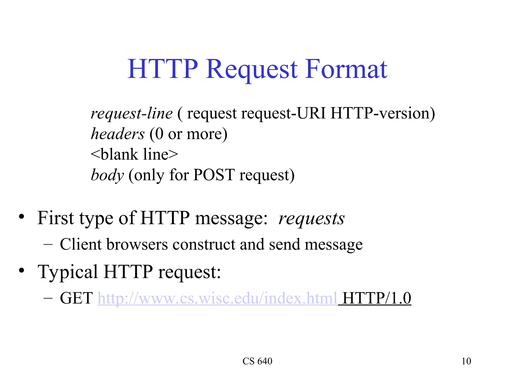 CS 640 10
HTTP Request Format
• First type of HTTP message: requests
– Client browsers construct and send message
• Typical HTTP request:
– GET http://www.cs.wisc.edu/index.html HTTP/1.0
request-line ( request request-URI HTTP-version)
headers (0 or more)
<blank line>
body (only for POST request)
 