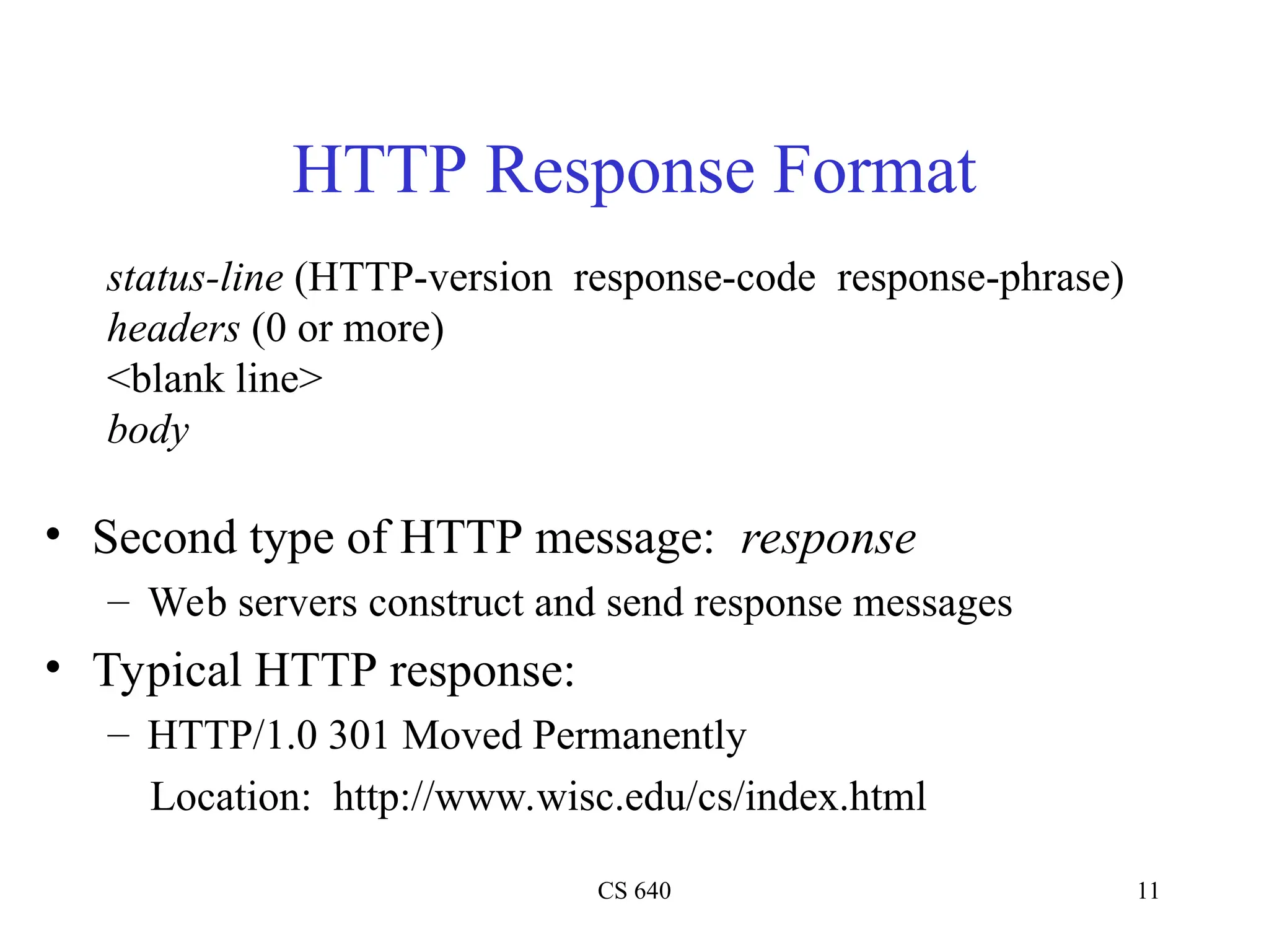 CS 640 11
HTTP Response Format
• Second type of HTTP message: response
– Web servers construct and send response messages
• Typical HTTP response:
– HTTP/1.0 301 Moved Permanently
Location: http://www.wisc.edu/cs/index.html
status-line (HTTP-version response-code response-phrase)
headers (0 or more)
<blank line>
body
 