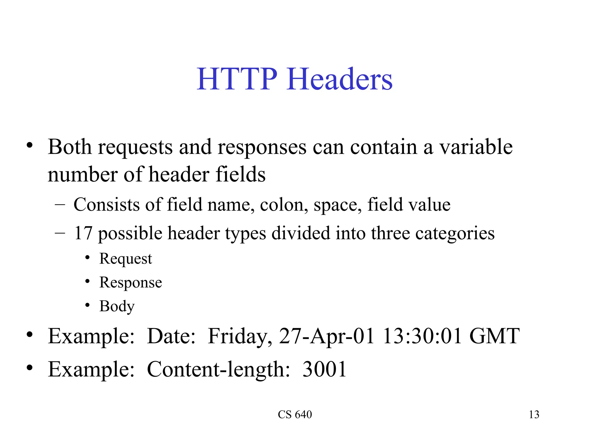 CS 640 13
HTTP Headers
• Both requests and responses can contain a variable
number of header fields
– Consists of field name, colon, space, field value
– 17 possible header types divided into three categories
• Request
• Response
• Body
• Example: Date: Friday, 27-Apr-01 13:30:01 GMT
• Example: Content-length: 3001
 
