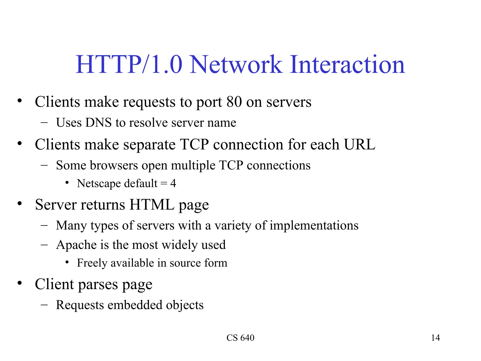 CS 640 14
HTTP/1.0 Network Interaction
• Clients make requests to port 80 on servers
– Uses DNS to resolve server name
• Clients make separate TCP connection for each URL
– Some browsers open multiple TCP connections
• Netscape default = 4
• Server returns HTML page
– Many types of servers with a variety of implementations
– Apache is the most widely used
• Freely available in source form
• Client parses page
– Requests embedded objects
 