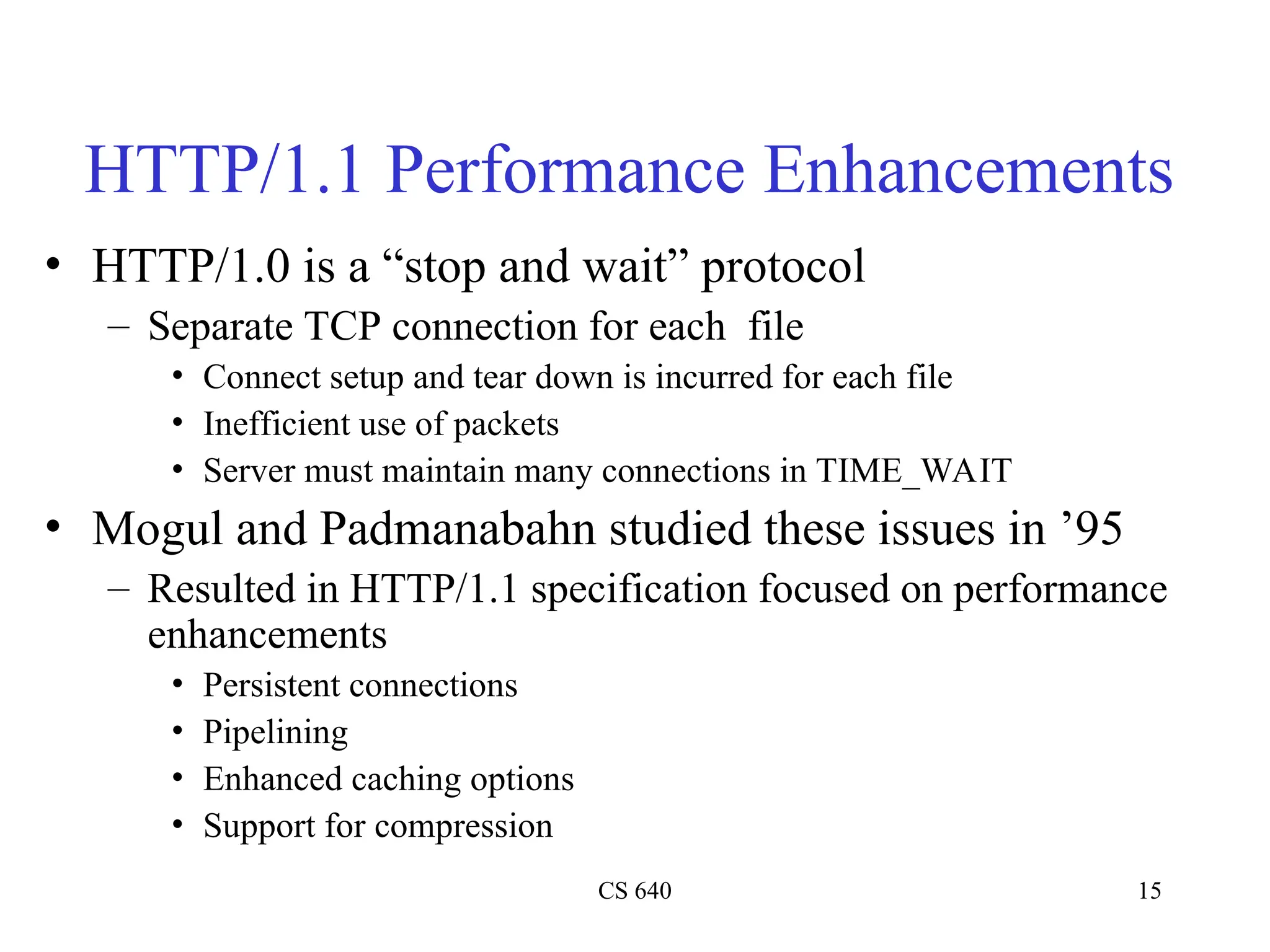 CS 640 15
HTTP/1.1 Performance Enhancements
• HTTP/1.0 is a “stop and wait” protocol
– Separate TCP connection for each file
• Connect setup and tear down is incurred for each file
• Inefficient use of packets
• Server must maintain many connections in TIME_WAIT
• Mogul and Padmanabahn studied these issues in ’95
– Resulted in HTTP/1.1 specification focused on performance
enhancements
• Persistent connections
• Pipelining
• Enhanced caching options
• Support for compression
 