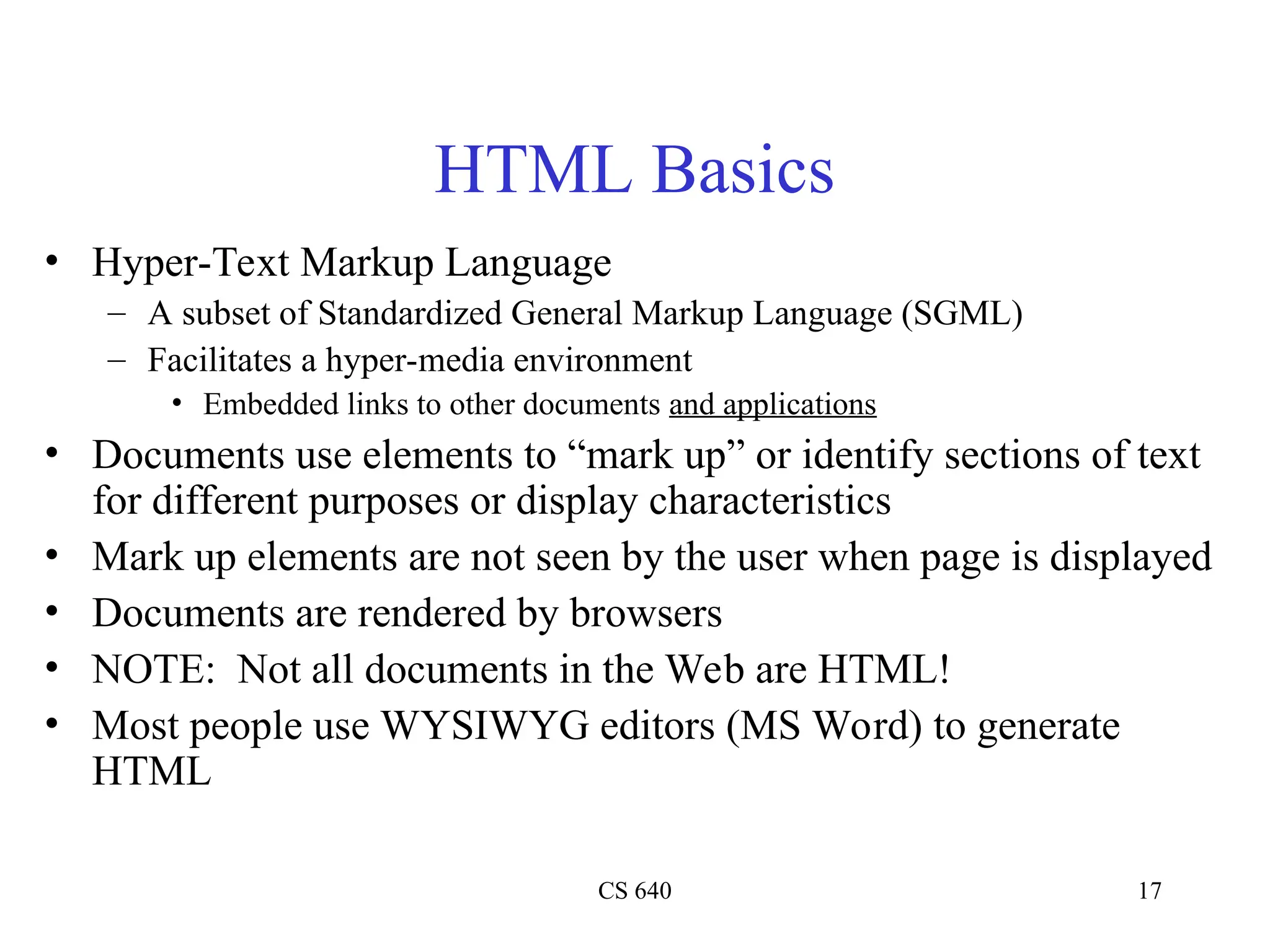 CS 640 17
HTML Basics
• Hyper-Text Markup Language
– A subset of Standardized General Markup Language (SGML)
– Facilitates a hyper-media environment
• Embedded links to other documents and applications
• Documents use elements to “mark up” or identify sections of text
for different purposes or display characteristics
• Mark up elements are not seen by the user when page is displayed
• Documents are rendered by browsers
• NOTE: Not all documents in the Web are HTML!
• Most people use WYSIWYG editors (MS Word) to generate
HTML
 