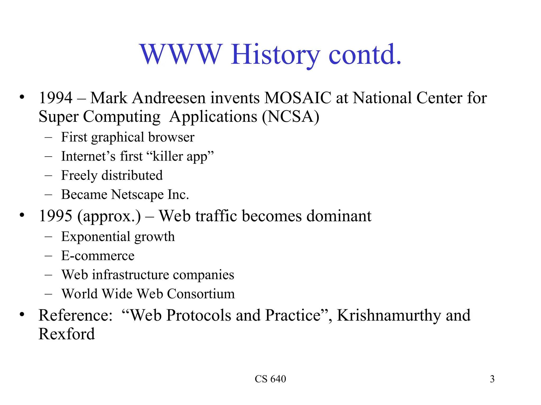 CS 640 3
WWW History contd.
• 1994 – Mark Andreesen invents MOSAIC at National Center for
Super Computing Applications (NCSA)
– First graphical browser
– Internet’s first “killer app”
– Freely distributed
– Became Netscape Inc.
• 1995 (approx.) – Web traffic becomes dominant
– Exponential growth
– E-commerce
– Web infrastructure companies
– World Wide Web Consortium
• Reference: “Web Protocols and Practice”, Krishnamurthy and
Rexford
 