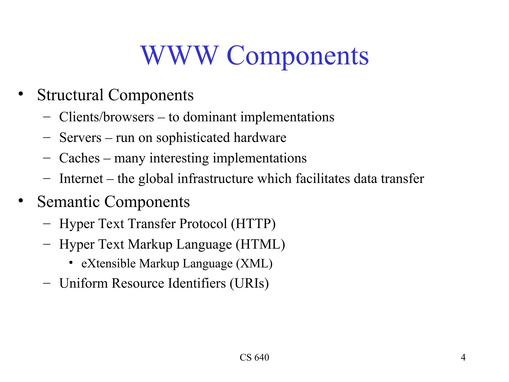 CS 640 4
WWW Components
• Structural Components
– Clients/browsers – to dominant implementations
– Servers – run on sophisticated hardware
– Caches – many interesting implementations
– Internet – the global infrastructure which facilitates data transfer
• Semantic Components
– Hyper Text Transfer Protocol (HTTP)
– Hyper Text Markup Language (HTML)
• eXtensible Markup Language (XML)
– Uniform Resource Identifiers (URIs)
 