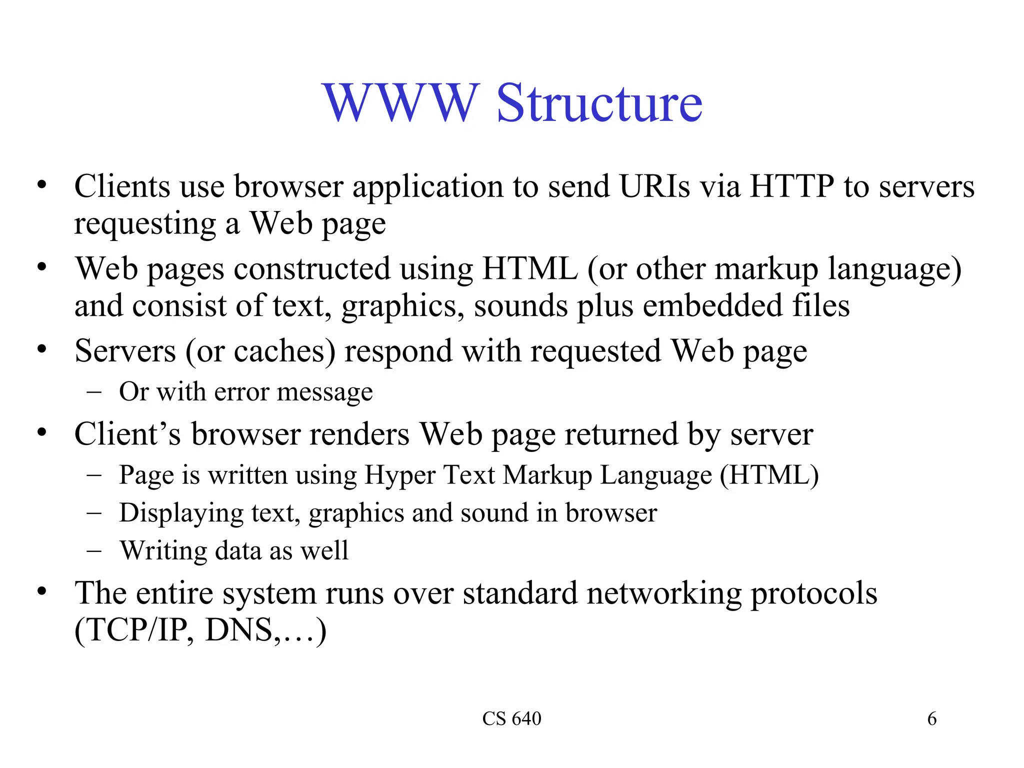 CS 640 6
WWW Structure
• Clients use browser application to send URIs via HTTP to servers
requesting a Web page
• Web pages constructed using HTML (or other markup language)
and consist of text, graphics, sounds plus embedded files
• Servers (or caches) respond with requested Web page
– Or with error message
• Client’s browser renders Web page returned by server
– Page is written using Hyper Text Markup Language (HTML)
– Displaying text, graphics and sound in browser
– Writing data as well
• The entire system runs over standard networking protocols
(TCP/IP, DNS,…)
 
