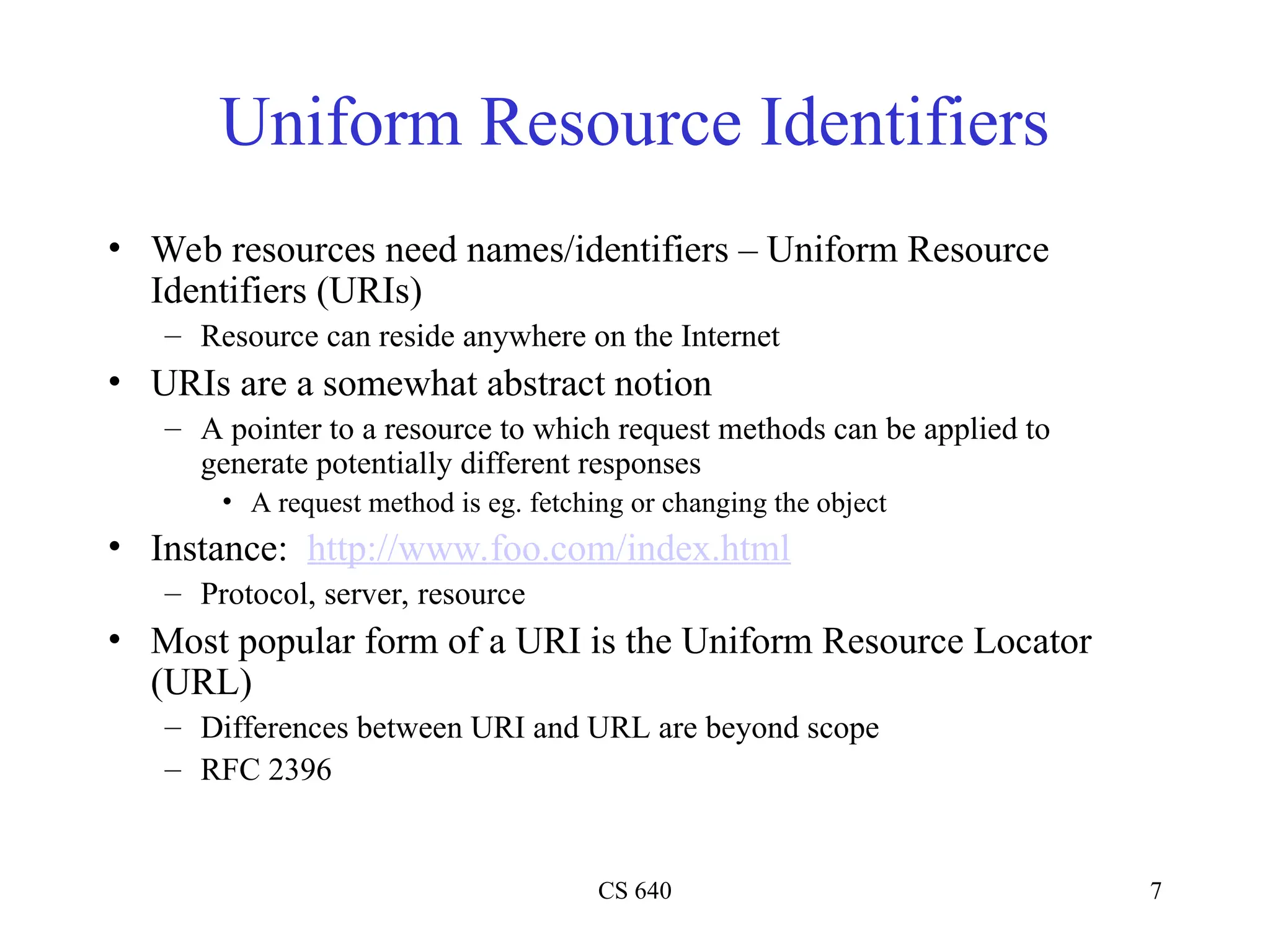 CS 640 7
Uniform Resource Identifiers
• Web resources need names/identifiers – Uniform Resource
Identifiers (URIs)
– Resource can reside anywhere on the Internet
• URIs are a somewhat abstract notion
– A pointer to a resource to which request methods can be applied to
generate potentially different responses
• A request method is eg. fetching or changing the object
• Instance: http://www.foo.com/index.html
– Protocol, server, resource
• Most popular form of a URI is the Uniform Resource Locator
(URL)
– Differences between URI and URL are beyond scope
– RFC 2396
 