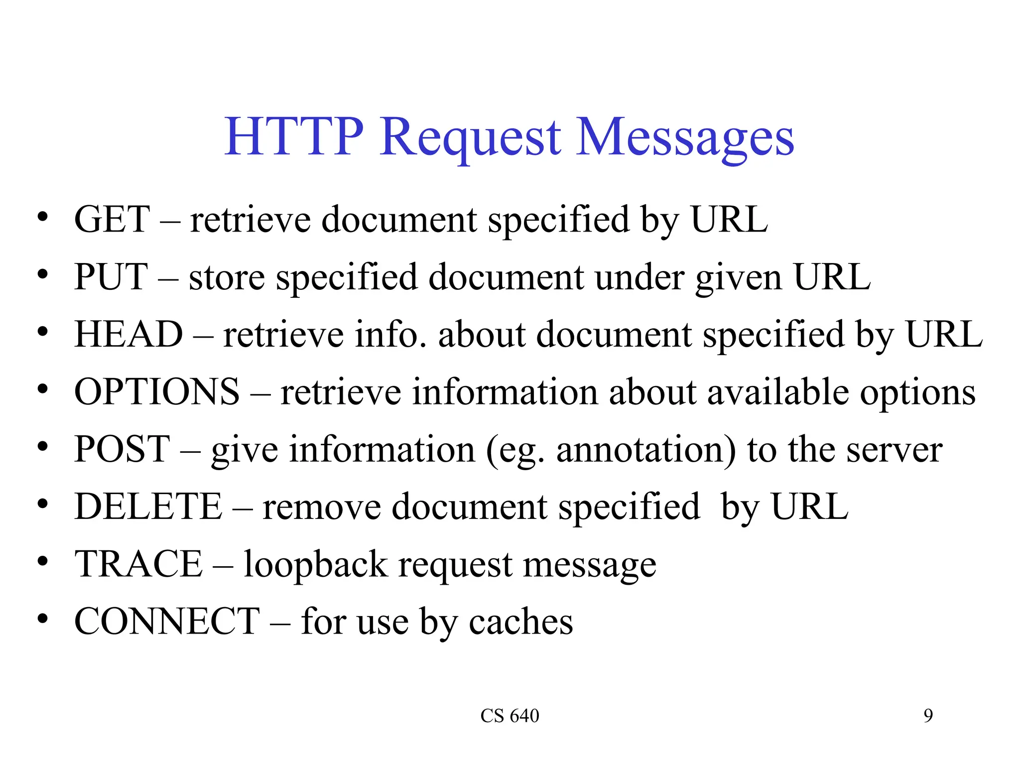 CS 640 9
HTTP Request Messages
• GET – retrieve document specified by URL
• PUT – store specified document under given URL
• HEAD – retrieve info. about document specified by URL
• OPTIONS – retrieve information about available options
• POST – give information (eg. annotation) to the server
• DELETE – remove document specified by URL
• TRACE – loopback request message
• CONNECT – for use by caches
 