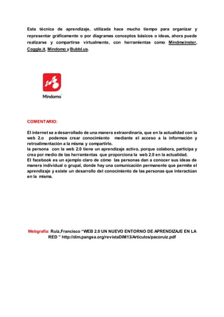 Esta técnica de aprendizaje, utilizada hace mucho tiempo para organizar y
representar gráficamente o por diagramas conceptos básicos o ideas, ahora puede
realizarse y compartirse virtualmente, con herramientas como Mindmeinster,
Coggle.it, Mindomo y Bubbl.us.
COMENTARIO:
El internet se a desarrollado de una manera extraordinaria, que en la actualidad con la
web 2.o podemos crear conocimiento mediante el acceso a la información y
retroalimentación a la misma y compartirlo.
la persona con la web 2.0 tiene un aprendizaje activo, porque colabora, participa y
crea por medio de las herramientas que proporciona la web 2.0 en la actualidad.
El facebook es un ejemplo claro de cómo las personas dan a conocer sus ideas de
manera individual o grupal, donde hay una comunicación permanente que permite el
aprendizaje y existe un desarrollo del conocimiento de las personas que interactúan
en la misma.
Webgrafia: Ruiz,Francisco “WEB 2.0 UN NUEVO ENTORNO DE APRENDIZAJE EN LA
RED ” http://dim.pangea.org/revistaDIM13/Articulos/pacoruiz.pdf
 