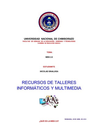 UNIVERSIDAD NACIONAL DE CHIMBORAZO
FACULTAD DE CIENCIAS DE LA EDUCACIÓN, HUMANAS Y TECNOLOGÍAS
CARRERA DE EDUCACIÓN BÁSICA
TEMA
WEB 2.0
ESTUDIANTE
NICOLAS SINALUISA
RECURSOS DE TALLERES
INFORMÁTICOS Y MULTIMEDIA
RIOBAMBA, 26 DE ABRIL DE 2018
¿QUÉ ES LAWEB 2.0?
 